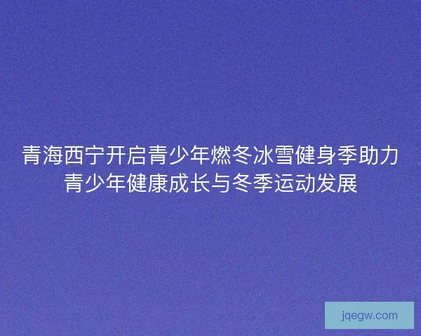 青海西宁开启青少年燃冬冰雪健身季助力青少年健康成长与冬季运动发展