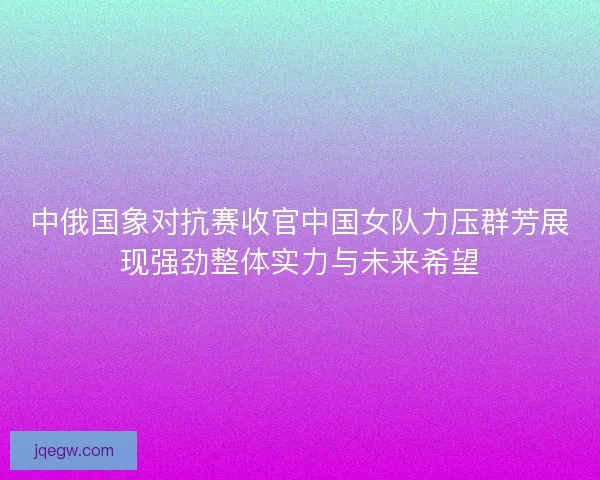 中俄国象对抗赛收官中国女队力压群芳展现强劲整体实力与未来希望