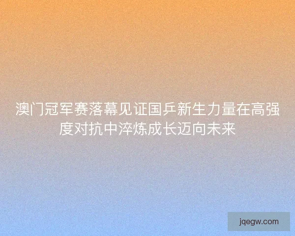 澳门冠军赛落幕见证国乒新生力量在高强度对抗中淬炼成长迈向未来