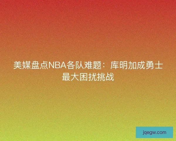 美媒盘点NBA各队难题：库明加成勇士最大困扰挑战