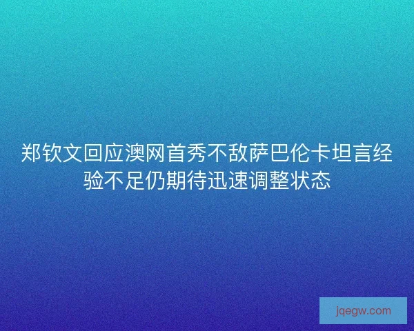 郑钦文回应澳网首秀不敌萨巴伦卡坦言经验不足仍期待迅速调整状态