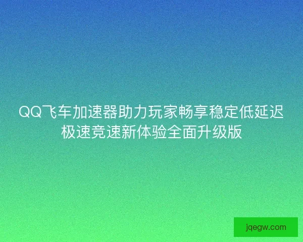 QQ飞车加速器助力玩家畅享稳定低延迟极速竞速新体验全面升级版