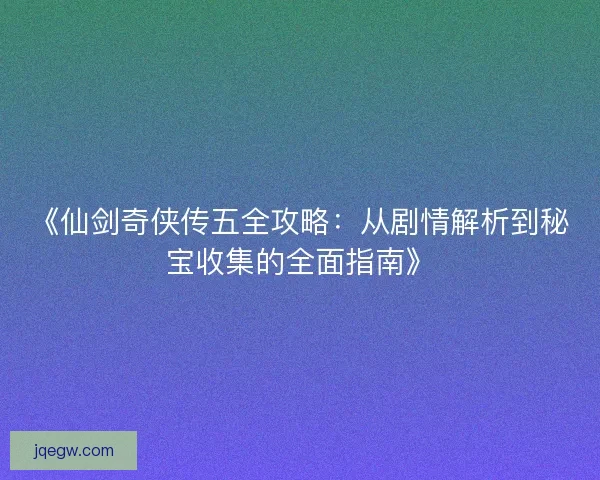 《仙剑奇侠传五全攻略：从剧情解析到秘宝收集的全面指南》
