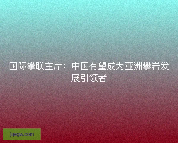 国际攀联主席：中国有望成为亚洲攀岩发展引领者