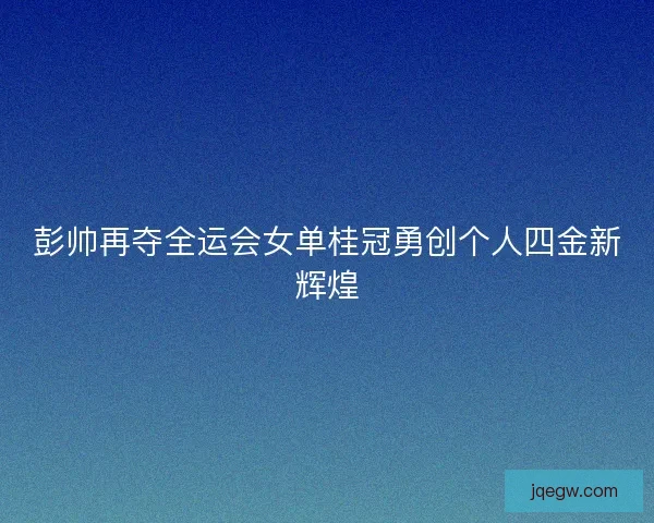 彭帅再夺全运会女单桂冠勇创个人四金新辉煌