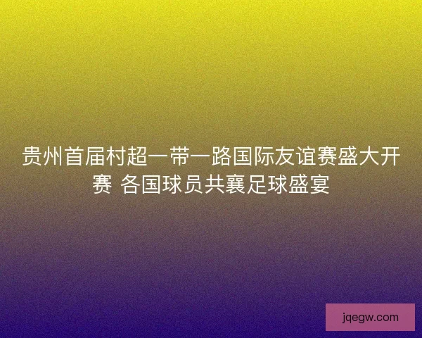 贵州首届村超一带一路国际友谊赛盛大开赛 各国球员共襄足球盛宴
